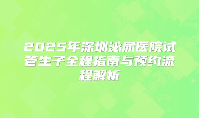 2025年深圳泌尿医院试管生子全程指南与预约流程解析