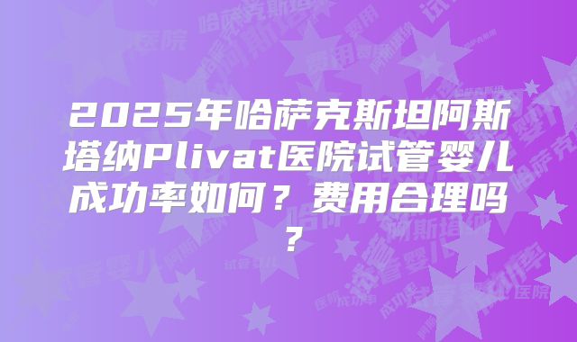 2025年哈萨克斯坦阿斯塔纳Plivat医院试管婴儿成功率如何？费用合理吗？