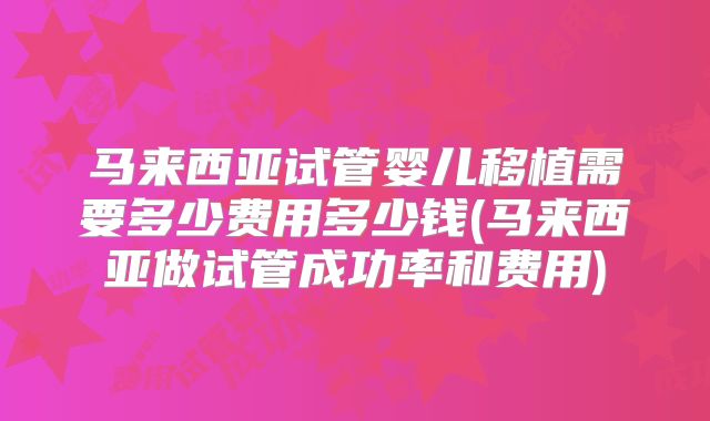 马来西亚试管婴儿移植需要多少费用多少钱(马来西亚做试管成功率和费用)