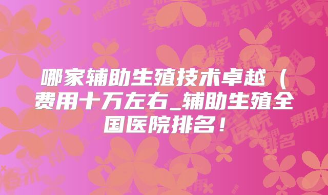 哪家辅助生殖技术卓越(费用十万左右_辅助生殖全国医院排名!