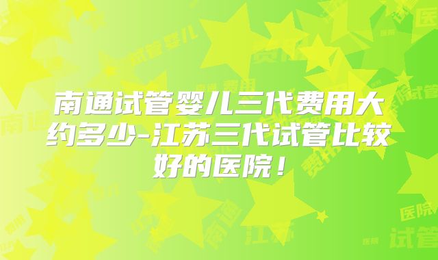 南通试管婴儿三代费用大约多少-江苏三代试管比较好的医院！