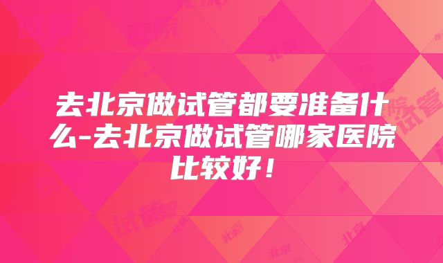 去北京做试管都要准备什么-去北京做试管哪家医院比较好!