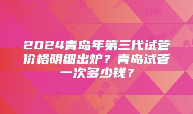 2024青岛年第三代试管价格明细出炉?青岛试管一次多少钱?