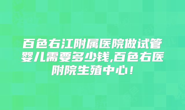 百色右江附属医院做试管婴儿需要多少钱,百色右医附院生殖中心！