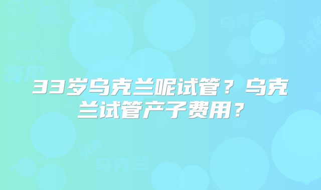 33岁乌克兰呢试管?乌克兰试管产子费用?