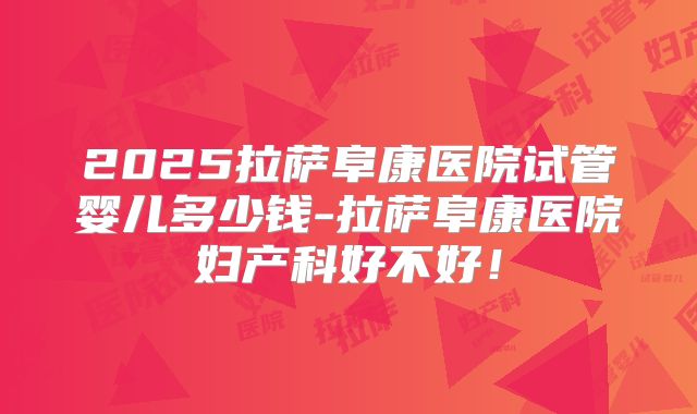 2025拉萨阜康医院试管婴儿多少钱-拉萨阜康医院妇产科好不好!