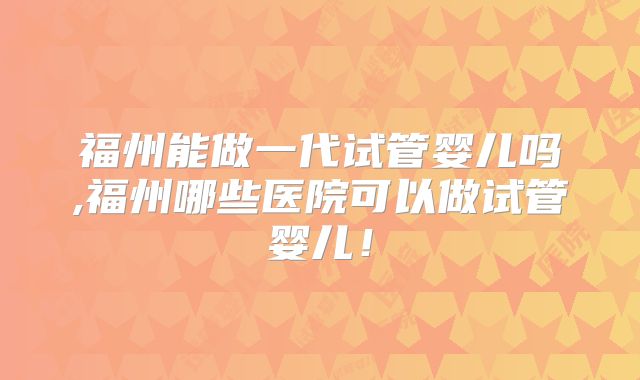 福州能做一代试管婴儿吗,福州哪些医院可以做试管婴儿！