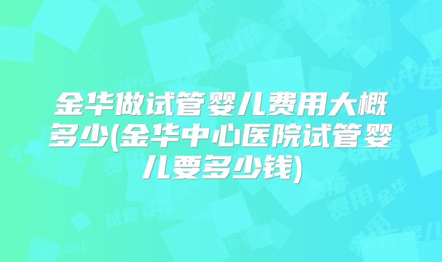 金华做试管婴儿费用大概多少(金华中心医院试管婴儿要多少钱)