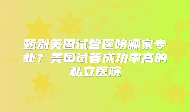 甄别美国试管医院哪家专业?美国试管成功率高的私立医院