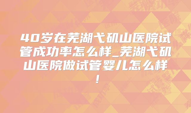 40岁在芜湖弋矶山医院试管成功率怎么样_芜湖弋矶山医院做试管婴儿怎么样！