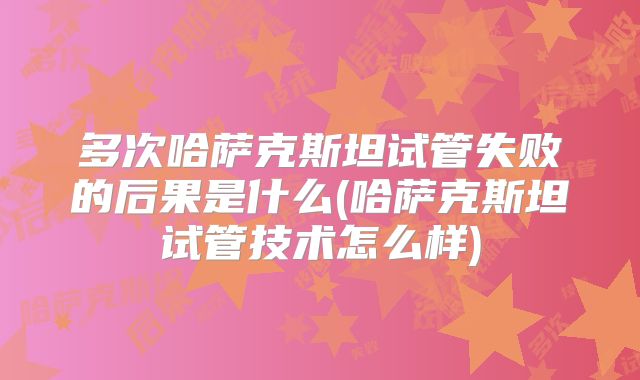 多次哈萨克斯坦试管失败的后果是什么(哈萨克斯坦试管技术怎么样)