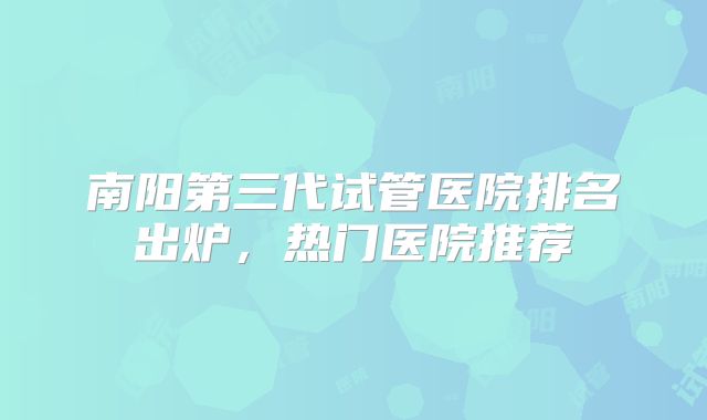 南阳第三代试管医院排名出炉，热门医院推荐