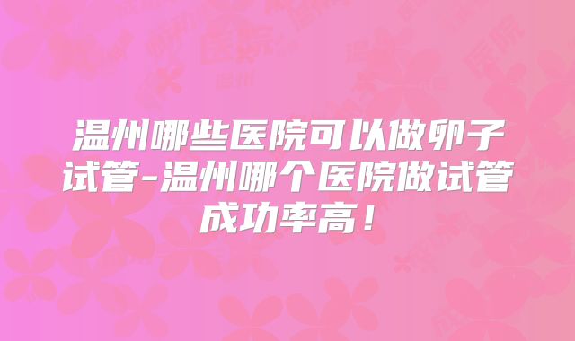 温州哪些医院可以做卵子试管-温州哪个医院做试管成功率高！