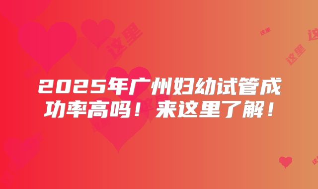 2025年广州妇幼试管成功率高吗!来这里了解!