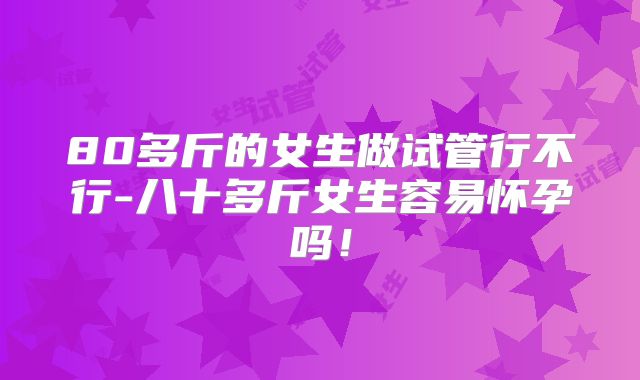80多斤的女生做试管行不行-八十多斤女生容易怀孕吗！