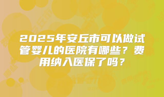 2025年安丘市可以做试管婴儿的医院有哪些?费用纳入医保了吗?