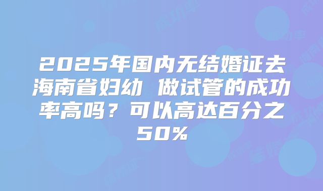 2025年国内无结婚证去海南省妇幼 做试管的成功率高吗?可以高达百分之50%