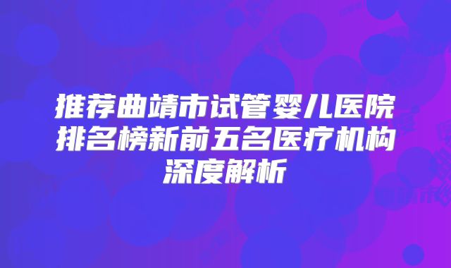 推荐曲靖市试管婴儿医院排名榜新前五名医疗机构深度解析