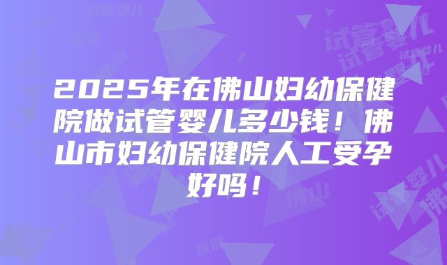 2025年在佛山妇幼保健院做试管婴儿多少钱！佛山市妇幼保健院人工受孕好吗！