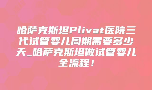 哈萨克斯坦Plivat医院三代试管婴儿周期需要多少天_哈萨克斯坦做试管婴儿全流程！