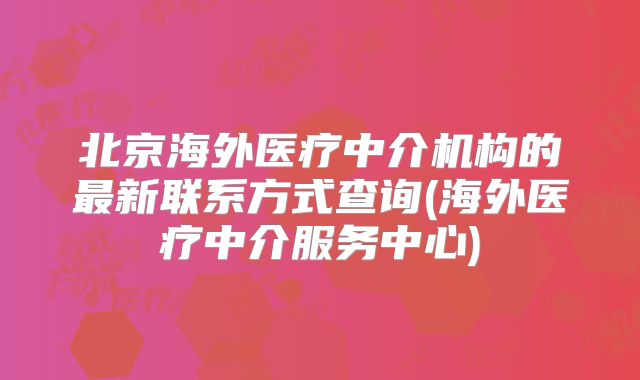 北京海外医疗中介机构的最新联系方式查询(海外医疗中介服务中心)