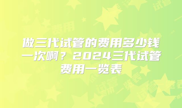 做三代试管的费用多少钱一次啊?2024三代试管费用一览表