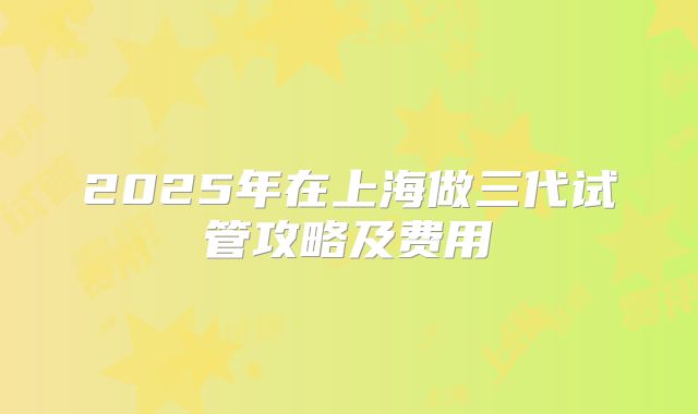 2025年在上海做三代试管攻略及费用