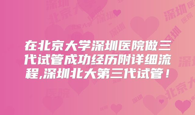 在北京大学深圳医院做三代试管成功经历附详细流程,深圳北大第三代试管！