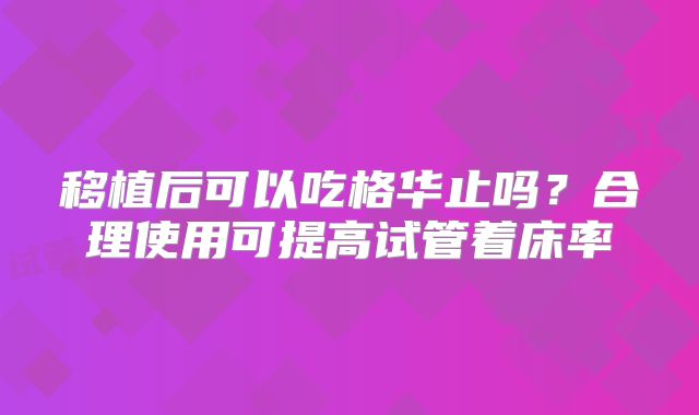 移植后可以吃格华止吗？合理使用可提高试管着床率