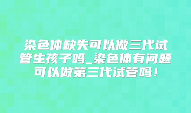 染色体缺失可以做三代试管生孩子吗_染色体有问题可以做第三代试管吗!