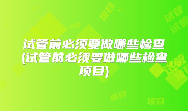 试管前必须要做哪些检查(试管前必须要做哪些检查项目)
