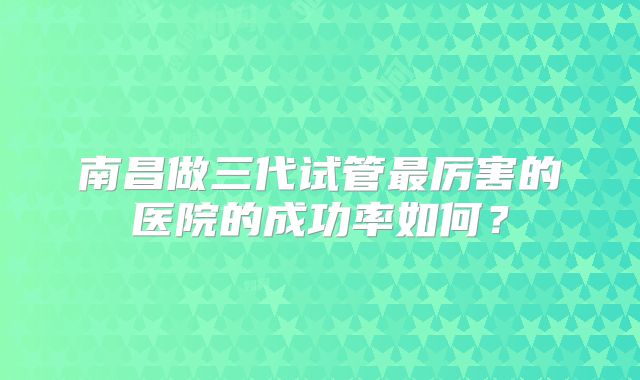 南昌做三代试管最厉害的医院的成功率如何?