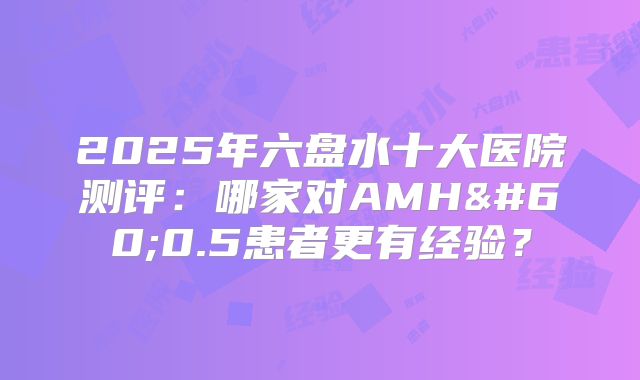 2025年六盘水十大医院测评：哪家对AMH<0.5患者更有经验？