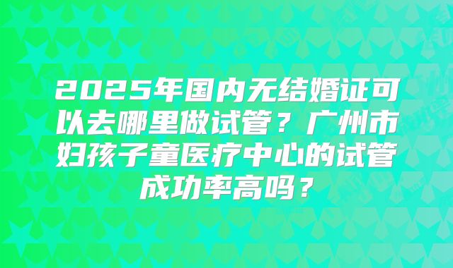 2025年国内无结婚证可以去哪里做试管?广州市妇孩子童医疗中心的试管成功率高吗?