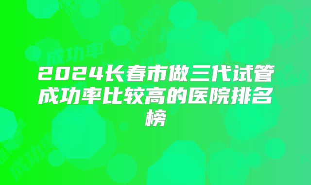 2024长春市做三代试管成功率比较高的医院排名榜