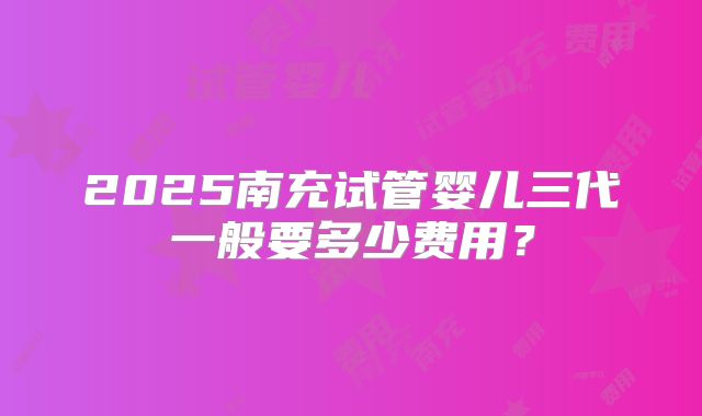 2025南充试管婴儿三代一般要多少费用？