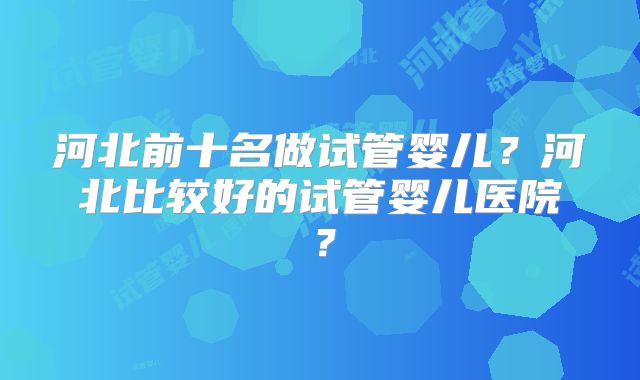 河北前十名做试管婴儿?河北比较好的试管婴儿医院?
