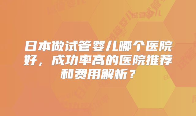 日本做试管婴儿哪个医院好，成功率高的医院推荐和费用解析？
