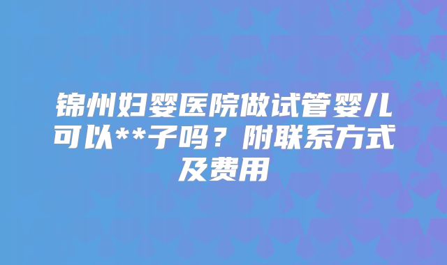 锦州妇婴医院做试管婴儿可以**子吗？附联系方式及费用