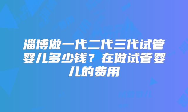 淄博做一代二代三代试管婴儿多少钱？在做试管婴儿的费用