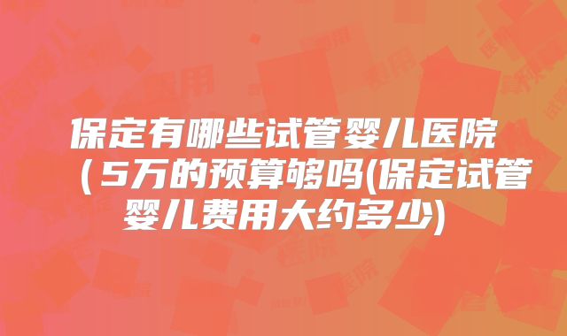 保定有哪些试管婴儿医院(5万的预算够吗(保定试管婴儿费用大约多少)