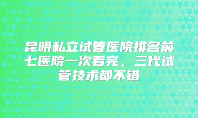 昆明私立试管医院排名前七医院一次看完，三代试管技术都不错