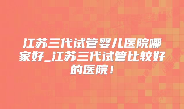 江苏三代试管婴儿医院哪家好_江苏三代试管比较好的医院！