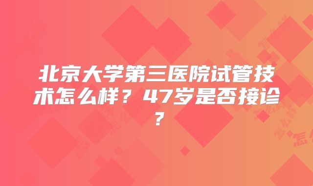 北京大学第三医院试管技术怎么样？47岁是否接诊？