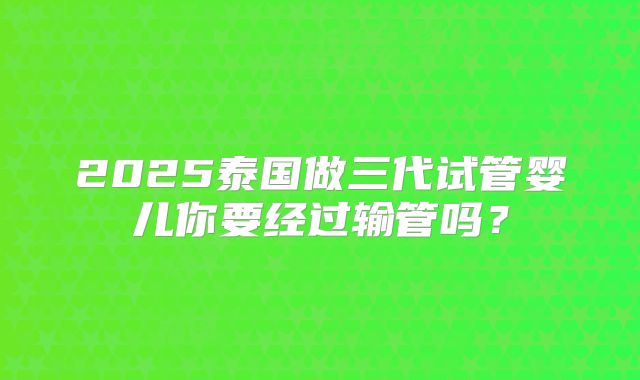 2025泰国做三代试管婴儿你要经过输管吗?