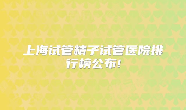 上海试管精子试管医院排行榜公布!