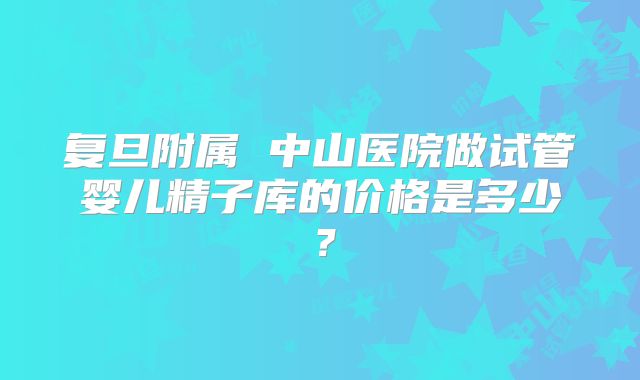 复旦附属 中山医院做试管婴儿精子库的价格是多少？