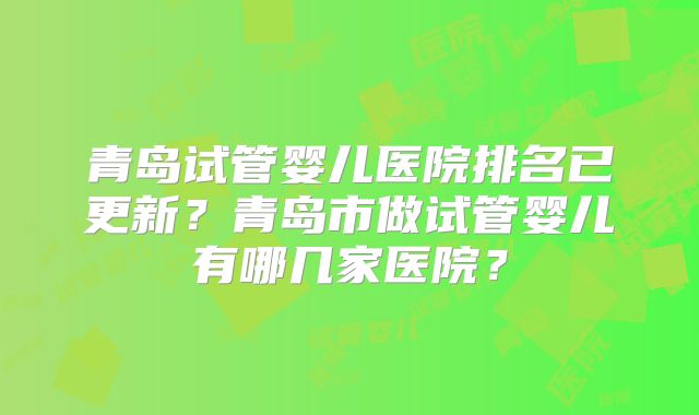 青岛试管婴儿医院排名已更新？青岛市做试管婴儿有哪几家医院？