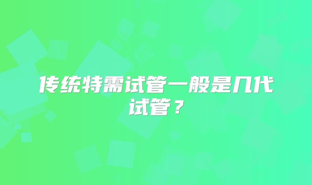 传统特需试管一般是几代试管？