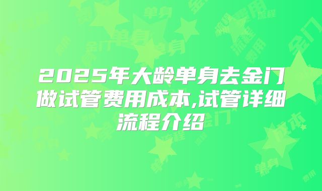 2025年大龄单身去金门做试管费用成本,试管详细流程介绍